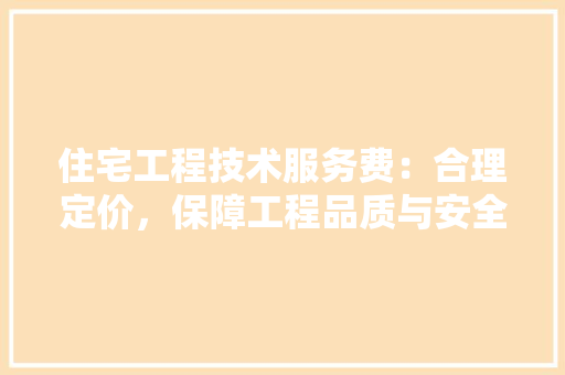 住宅工程技术服务费：合理定价，保障工程品质与安全 家居装修