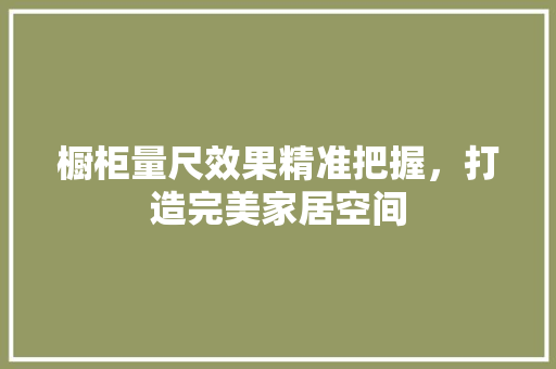 橱柜量尺效果精准把握，打造完美家居空间