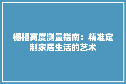橱柜高度测量指南：精准定制家居生活的艺术 室内设计