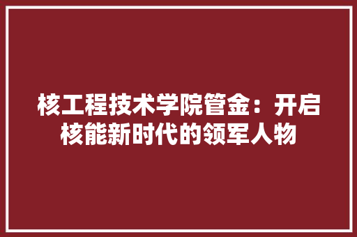 核工程技术学院管金：开启核能新时代的领军人物 室内设计