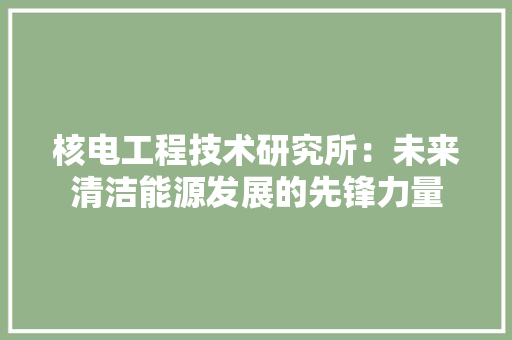 核电工程技术研究所：未来清洁能源发展的先锋力量 室内设计