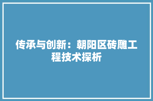 传承与创新：朝阳区砖雕工程技术探析 家居装修
