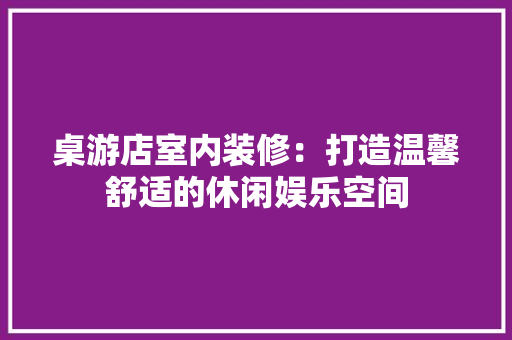 桌游店室内装修：打造温馨舒适的休闲娱乐空间 室内设计