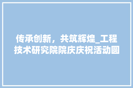 传承创新，共筑辉煌_工程技术研究院院庆庆祝活动圆满落幕 家居装修