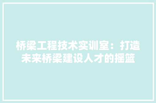 桥梁工程技术实训室：打造未来桥梁建设人才的摇篮 室内设计