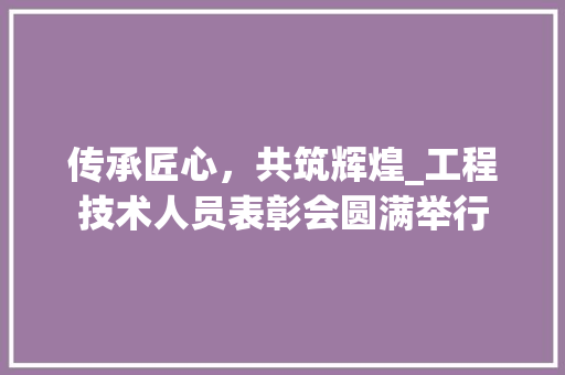 传承匠心，共筑辉煌_工程技术人员表彰会圆满举行 家居装修