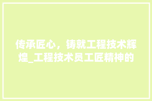 传承匠心，铸就工程技术辉煌_工程技术员工匠精神的时代价值
