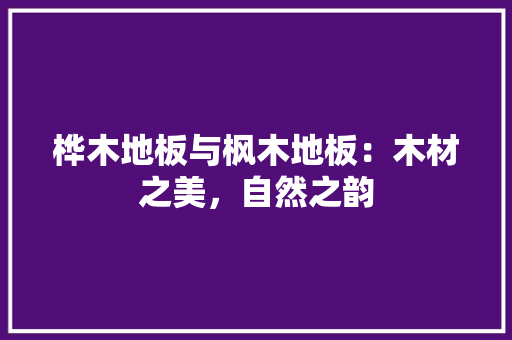 桦木地板与枫木地板：木材之美，自然之韵
