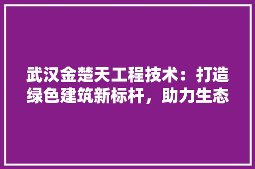 武汉金楚天工程技术：打造绿色建筑新标杆，助力生态文明发展 室内设计