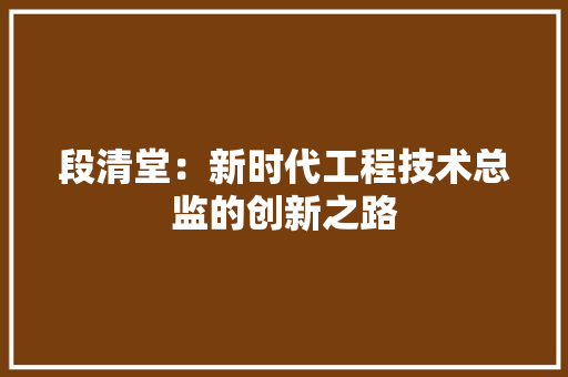 段清堂：新时代工程技术总监的创新之路 室内设计