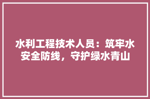 水利工程技术人员：筑牢水安全防线，守护绿水青山 室内设计