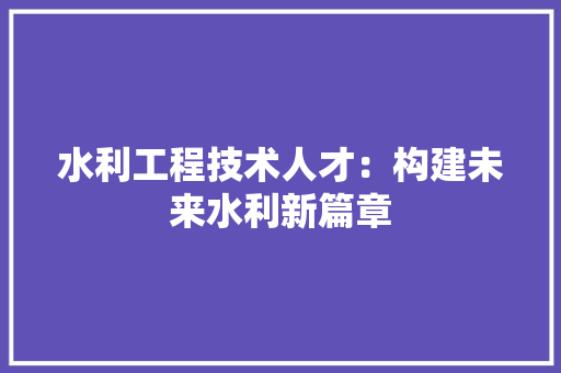 水利工程技术人才：构建未来水利新篇章 室内设计