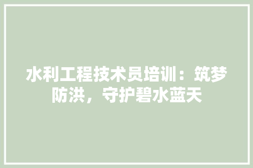 水利工程技术员培训：筑梦防洪，守护碧水蓝天 室内设计