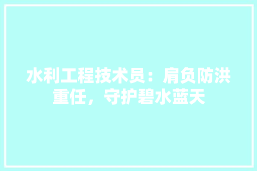 水利工程技术员：肩负防洪重任，守护碧水蓝天 室内设计