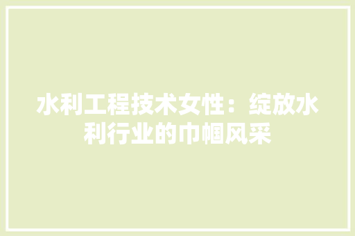 水利工程技术女性：绽放水利行业的巾帼风采
