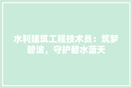 水利建筑工程技术员：筑梦碧波，守护碧水蓝天 室内设计