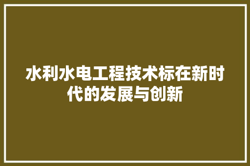 水利水电工程技术标在新时代的发展与创新