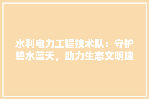 水利电力工程技术队：守护碧水蓝天，助力生态文明建设 室内设计