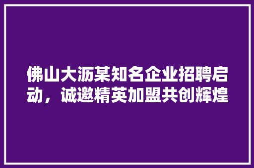 佛山大沥某知名企业招聘启动，诚邀精英加盟共创辉煌 家居装修
