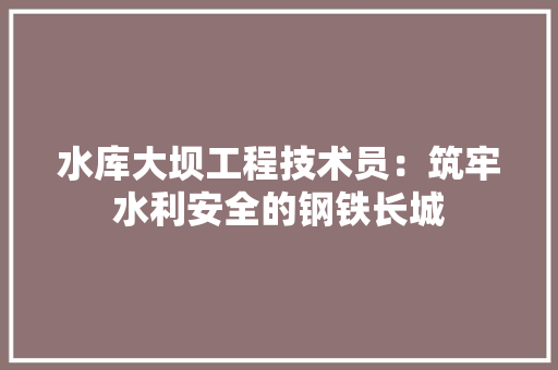水库大坝工程技术员：筑牢水利安全的钢铁长城