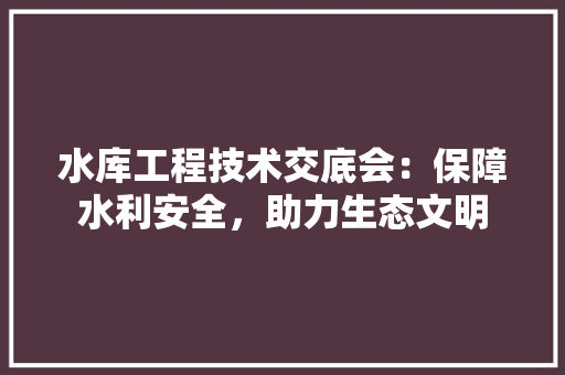 水库工程技术交底会：保障水利安全，助力生态文明