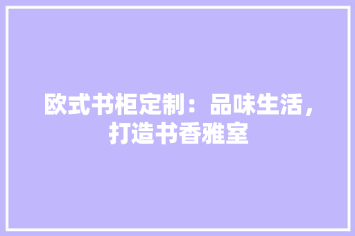 欧式书柜定制：品味生活，打造书香雅室
