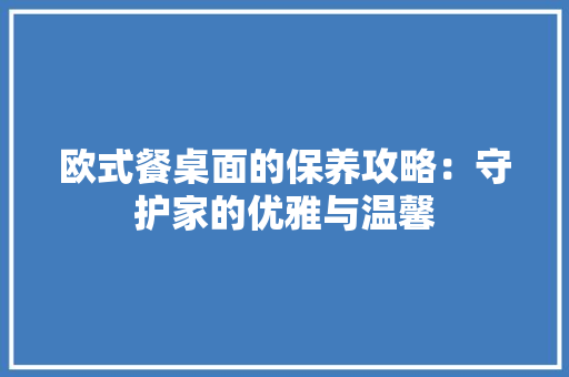 欧式餐桌面的保养攻略：守护家的优雅与温馨
