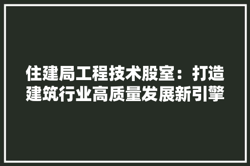 住建局工程技术股室：打造建筑行业高质量发展新引擎 家居装修