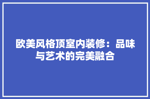 欧美风格顶室内装修：品味与艺术的完美融合 室内设计
