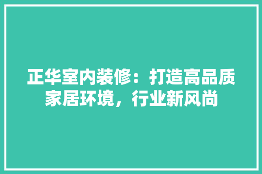 正华室内装修：打造高品质家居环境，行业新风尚 室内设计