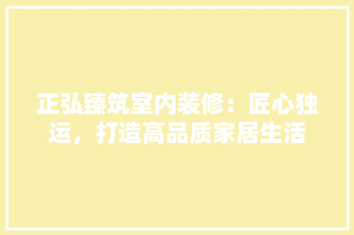 正弘臻筑室内装修：匠心独运，打造高品质家居生活 室内设计
