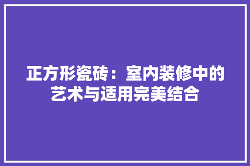 正方形瓷砖：室内装修中的艺术与适用完美结合 室内设计