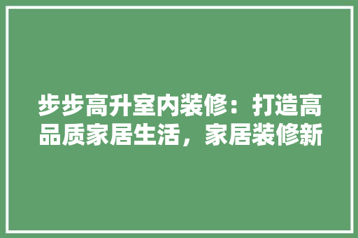 步步高升室内装修：打造高品质家居生活，家居装修新风尚 室内设计
