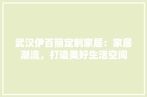 武汉伊百丽定制家居：家居潮流，打造美好生活空间