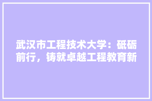 武汉市工程技术大学：砥砺前行，铸就卓越工程教育新篇章