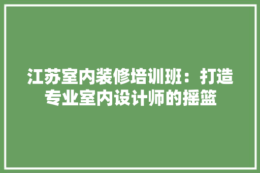 江苏室内装修培训班：打造专业室内设计师的摇篮 室内设计