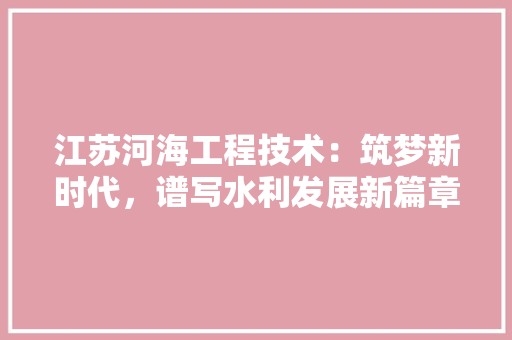 江苏河海工程技术：筑梦新时代，谱写水利发展新篇章 室内设计