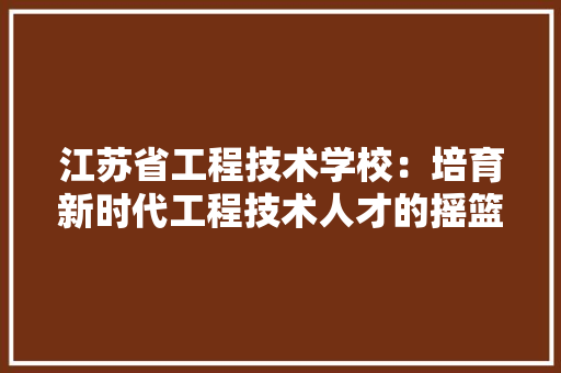 江苏省工程技术学校：培育新时代工程技术人才的摇篮 室内设计