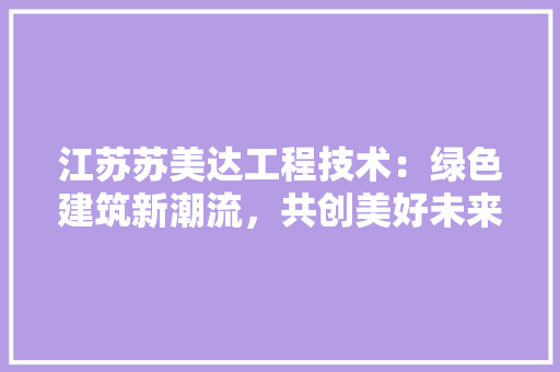 江苏苏美达工程技术：绿色建筑新潮流，共创美好未来