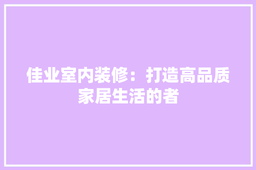 佳业室内装修：打造高品质家居生活的者 家居装修