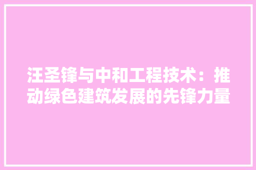 汪圣锋与中和工程技术：推动绿色建筑发展的先锋力量 室内设计