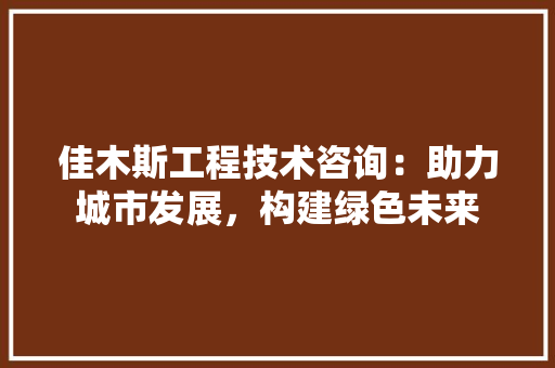 佳木斯工程技术咨询：助力城市发展，构建绿色未来 家居装修