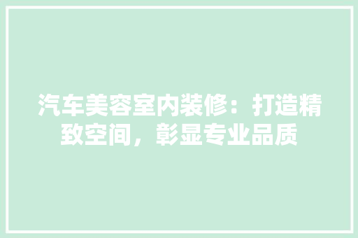 汽车美容室内装修：打造精致空间，彰显专业品质 室内设计