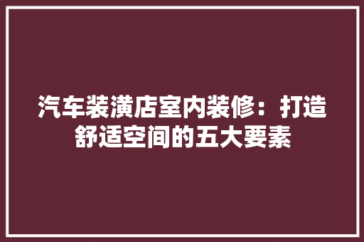 汽车装潢店室内装修：打造舒适空间的五大要素 室内设计