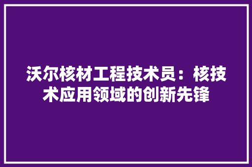 沃尔核材工程技术员：核技术应用领域的创新先锋 室内设计