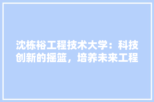 沈栋裕工程技术大学：科技创新的摇篮，培养未来工程师的圣地 室内设计
