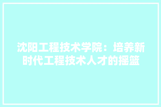 沈阳工程技术学院：培养新时代工程技术人才的摇篮