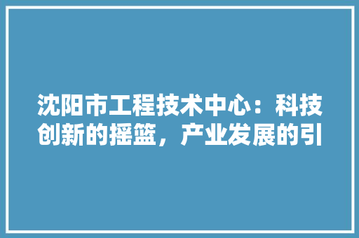 沈阳市工程技术中心：科技创新的摇篮，产业发展的引擎 室内设计