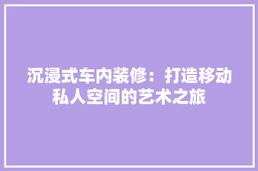 沉浸式车内装修：打造移动私人空间的艺术之旅 室内设计