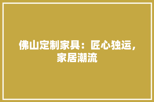 佛山定制家具：匠心独运，家居潮流 家居装修